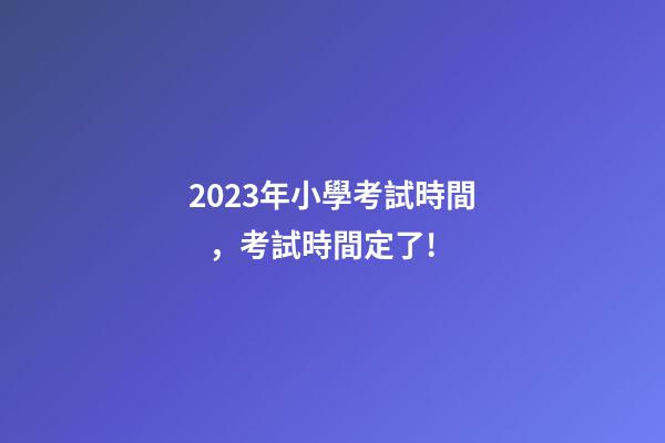 2023年小學考試時間，考試時間定了!